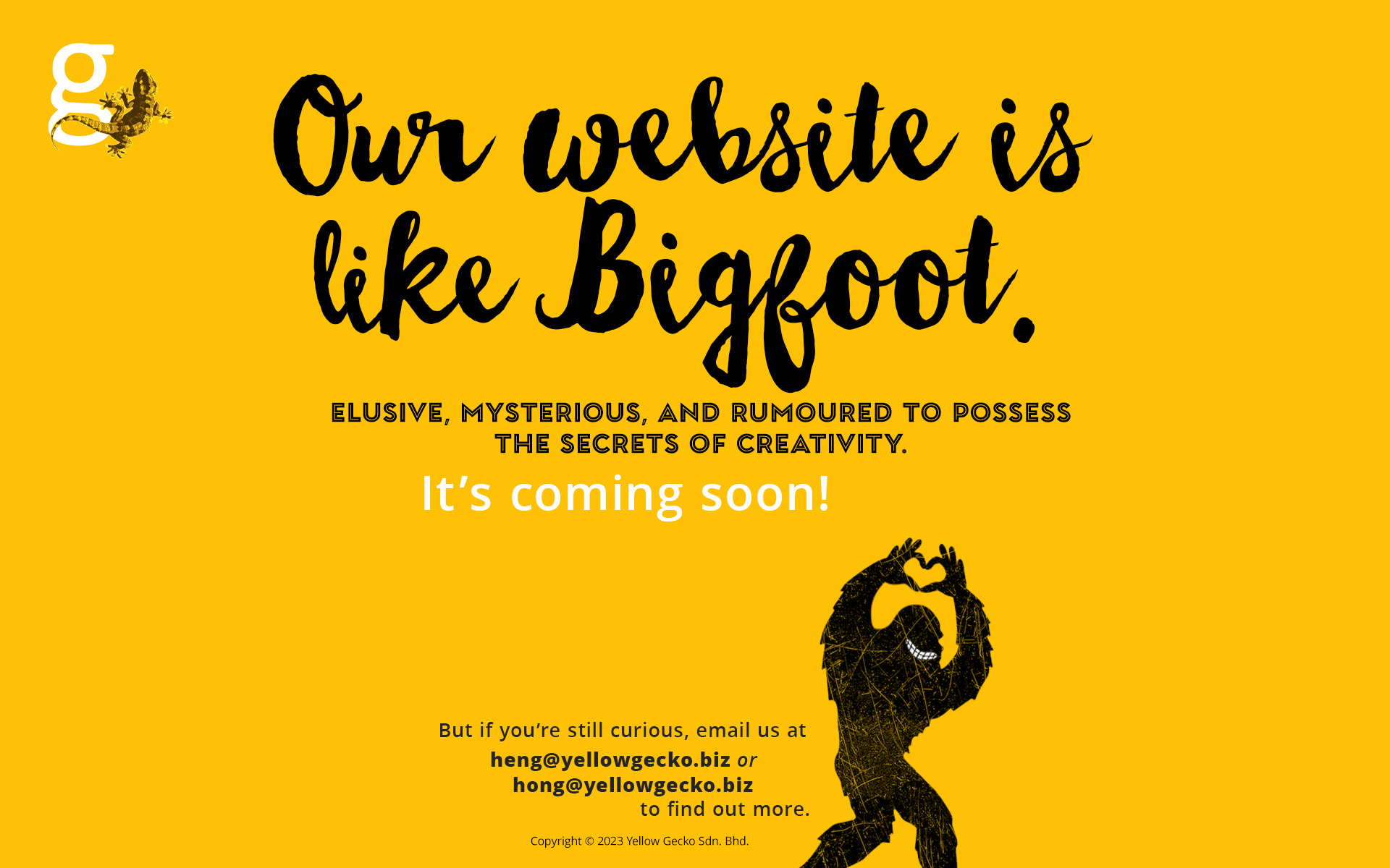 Our website is like Bigfoot. Elusive, mysterious, and rumoured to possess the secrets of creativity. It's coming soon! But if you're still curious, email us at heng@yellowgecko.biz or hong@yellowgecko.biz Copyright &copy; 2023 Yellow Gecko Sdn. Bhd.