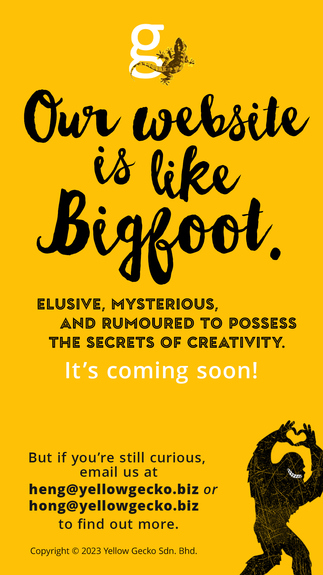 Our website is like Bigfoot. Elusive, mysterious, and rumoured to possess the secrets of creativity. It's coming soon! But if you're still curious, email us at heng@yellowgecko.biz or hong@yellowgecko.biz Copyright &copy; 2023 Yellow Gecko Sdn. Bhd.